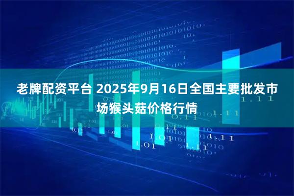 老牌配资平台 2025年9月16日全国主要批发市场猴头菇价格行情