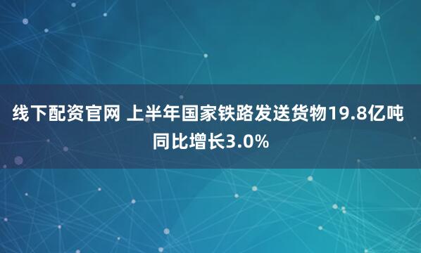 线下配资官网 上半年国家铁路发送货物19.8亿吨 同比增长3.0%