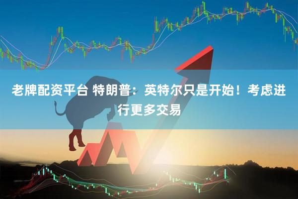 老牌配资平台 特朗普：英特尔只是开始！考虑进行更多交易