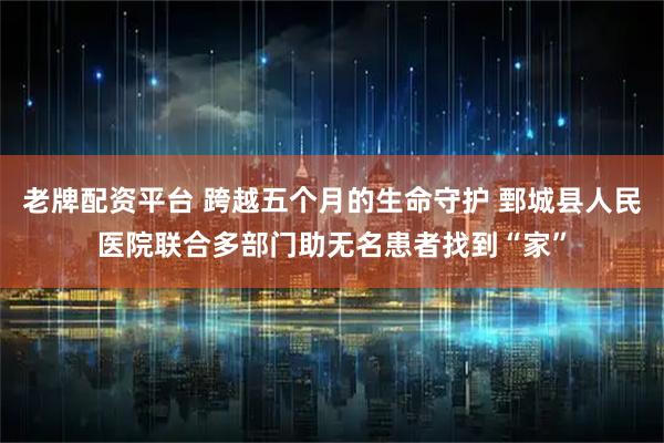 老牌配资平台 跨越五个月的生命守护 鄄城县人民医院联合多部门助无名患者找到“家”