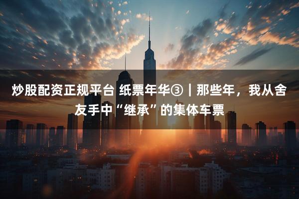 炒股配资正规平台 纸票年华③｜那些年，我从舍友手中“继承”的集体车票