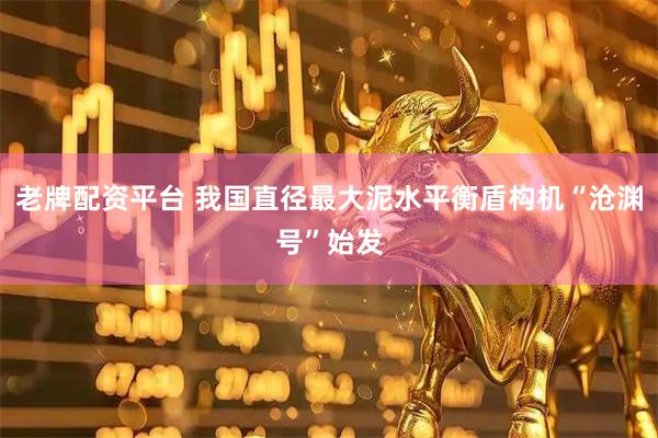 老牌配资平台 我国直径最大泥水平衡盾构机“沧渊号”始发