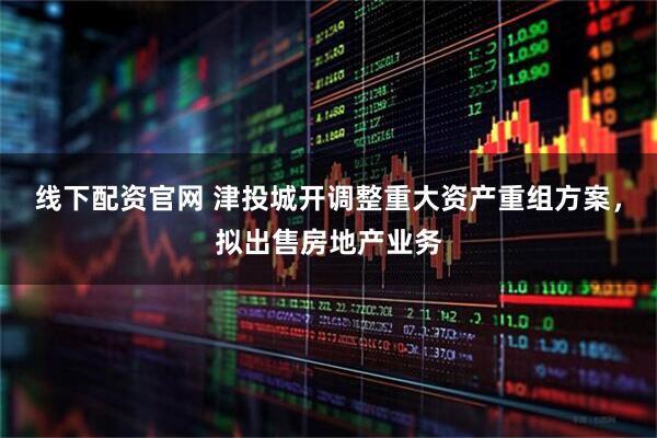 线下配资官网 津投城开调整重大资产重组方案，拟出售房地产业务