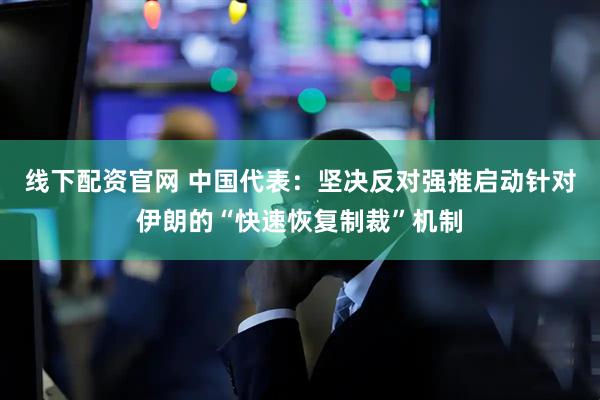 线下配资官网 中国代表：坚决反对强推启动针对伊朗的“快速恢复制裁”机制