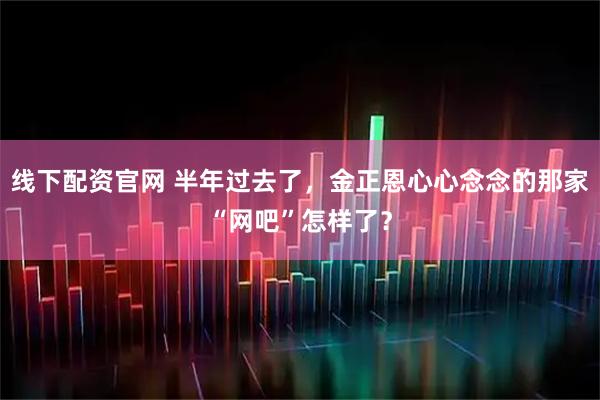 线下配资官网 半年过去了，金正恩心心念念的那家“网吧”怎样了？