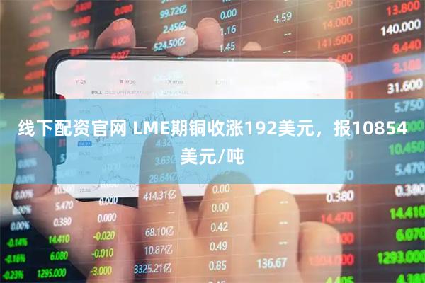 线下配资官网 LME期铜收涨192美元，报10854美元/吨