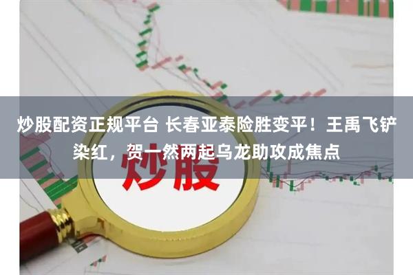 炒股配资正规平台 长春亚泰险胜变平！王禹飞铲染红，贺一然两起乌龙助攻成焦点