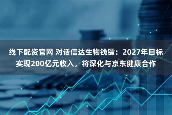 线下配资官网 对话信达生物钱镭:2027年目标实现200亿元收入,将深化与京东健康合作
