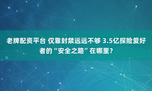 老牌配资平台 仅靠封禁远远不够 3.5亿探险爱好者的“安全之路”在哪里？