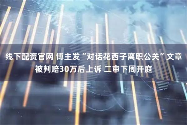 线下配资官网 博主发“对话花西子离职公关”文章被判赔30万后上诉 二审下周开庭