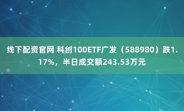 线下配资官网 科创100ETF广发（588980）跌1.17%，半日成交额243.53万元