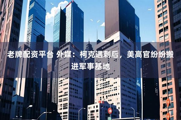 老牌配资平台 外媒：柯克遇刺后，美高官纷纷搬进军事基地