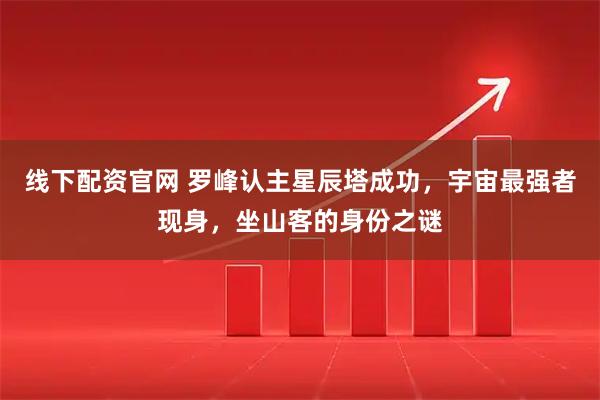 线下配资官网 罗峰认主星辰塔成功，宇宙最强者现身，坐山客的身份之谜