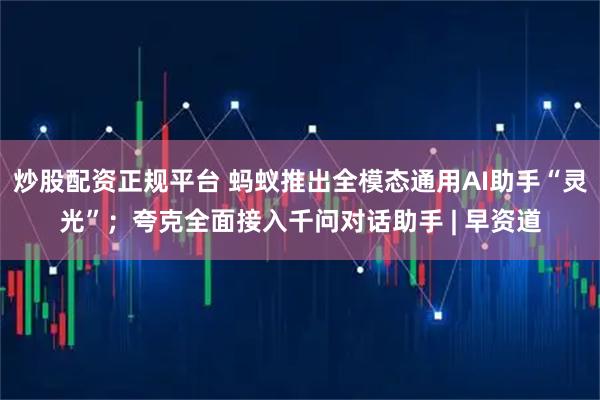 炒股配资正规平台 蚂蚁推出全模态通用AI助手“灵光”;夸克全面接入千问对话助手 | 早资道