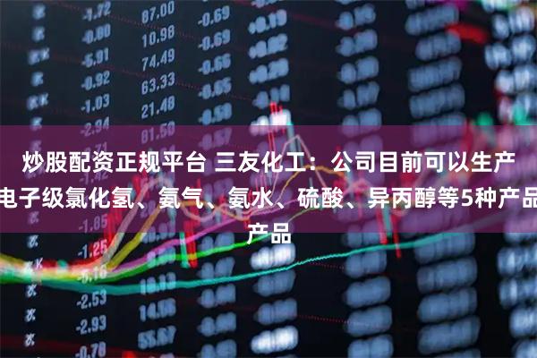 炒股配资正规平台 三友化工：公司目前可以生产电子级氯化氢、氨气、氨水、硫酸、异丙醇等5种产品