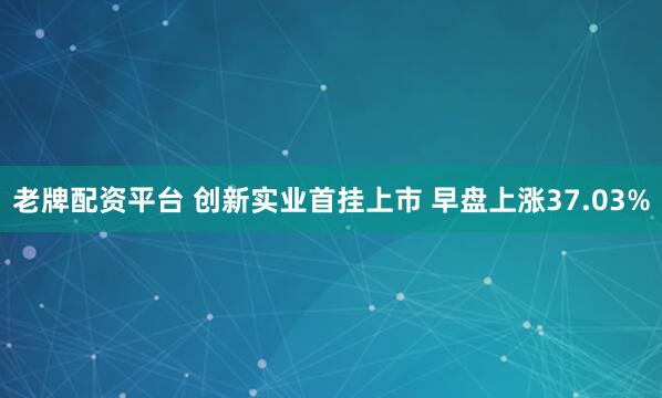 老牌配资平台 创新实业首挂上市 早盘上涨37.03%