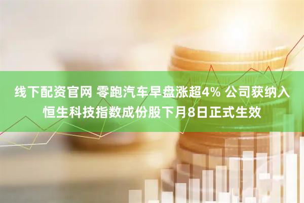 线下配资官网 零跑汽车早盘涨超4% 公司获纳入恒生科技指数成份股下月8日正式生效
