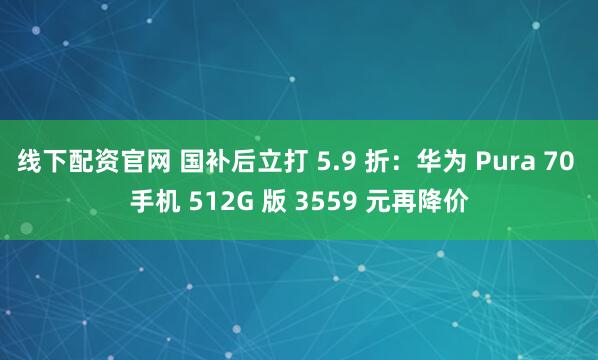 线下配资官网 国补后立打 5.9 折：华为 Pura 70 手机 512G 版 3559 元再降价